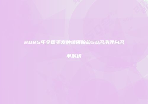 2025年全国毛发种植医院前50名测评白名单解析