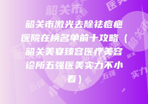 韶关市激光去除祛痘疤医院在榜名单前十攻略（韶关美宴臻容医疗美容诊所五强医美实力不小看）