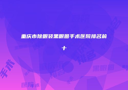 重庆市除眼袋黑眼圈手术医院排名前十