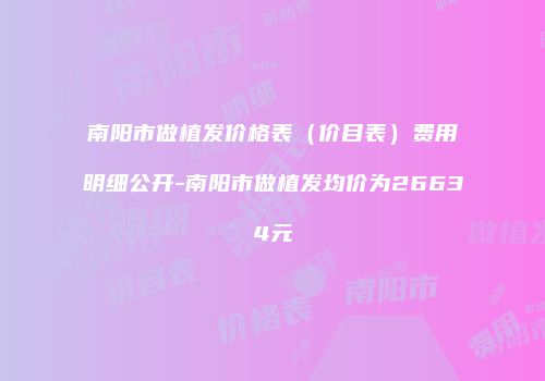 南阳市做植发价格表（价目表）费用明细公开-南阳市做植发均价为26634元