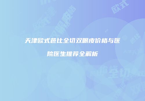 天津欧式芭比全切双眼皮价格与医院医生推荐全解析