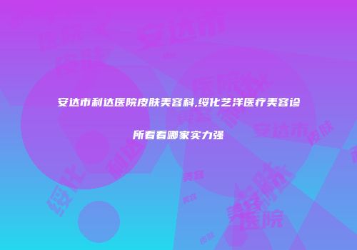 安达市利达医院皮肤美容科,绥化艺洋医疗美容诊所看看哪家实力强