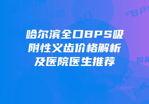 哈尔滨全口BPS吸附性义齿价格解析及医院医生推荐