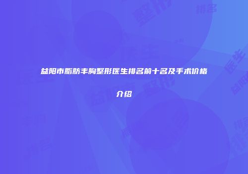 益阳市脂肪丰胸整形医生排名前十名及手术价格介绍