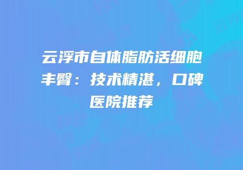 云浮市自体脂肪活细胞丰臀：技术精湛，口碑医院推荐