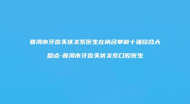 普洱市牙齿矢状关系医生在榜名单前十强综合大盘点-普洱市牙齿矢状关系口腔医生