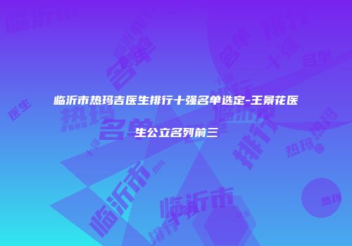 临沂市热玛吉医生排行十强名单选定-王景花医生公立名列前三