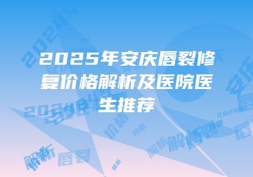 2025年安庆唇裂修复价格解析及医院医生推荐