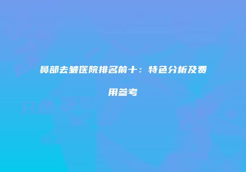 鼻部去皱医院排名前十：特色分析及费用参考