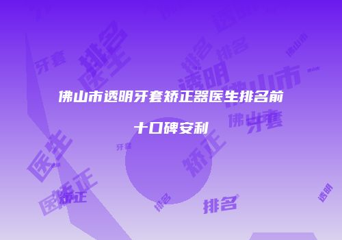 佛山市透明牙套矫正器医生排名前十口碑安利