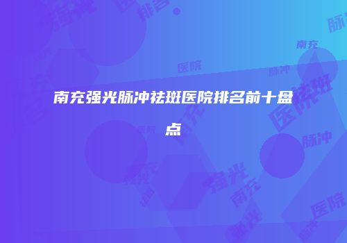 南充强光脉冲祛斑医院排名前十盘点