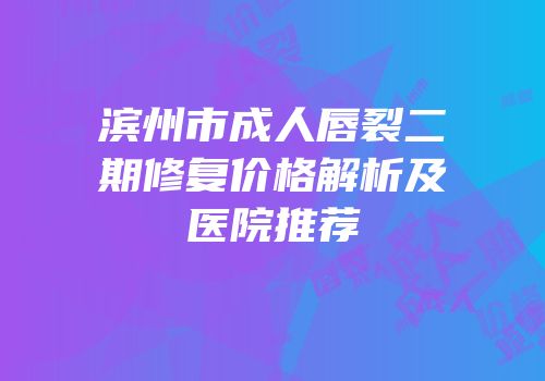 滨州市成人唇裂二期修复价格解析及医院推荐