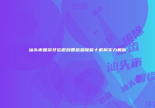 汕头市复杂牙位微创智齿拔除前十机构实力解析