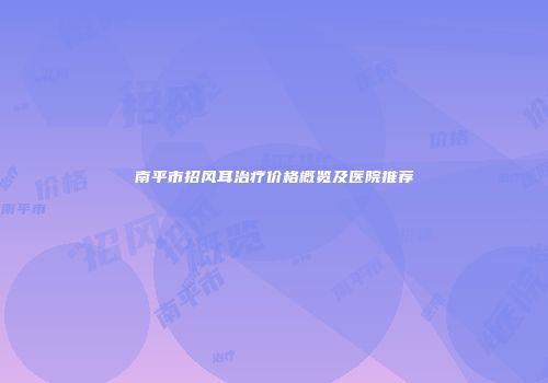 南平市招风耳治疗价格概览及医院推荐