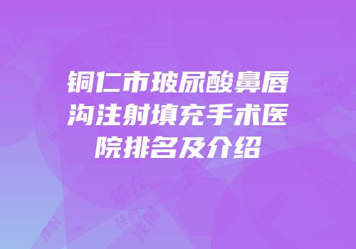 铜仁市玻尿酸鼻唇沟注射填充手术医院排名及介绍