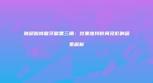 玻尿酸修复牙龈黑三角：效果维持时间及影响因素解析