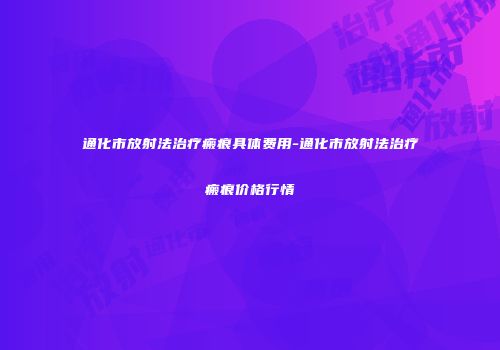 通化市放射法治疗瘢痕具体费用-通化市放射法治疗瘢痕价格行情