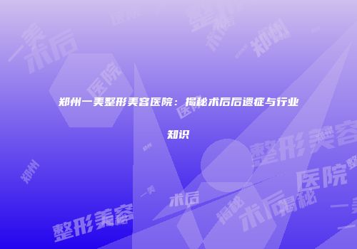郑州一美整形美容医院：揭秘术后后遗症与行业知识