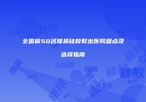 全国前50名隆鼻硅胶取出医院盘点及选择指南