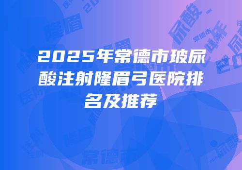 2025年常德市玻尿酸注射隆眉弓医院排名及推荐