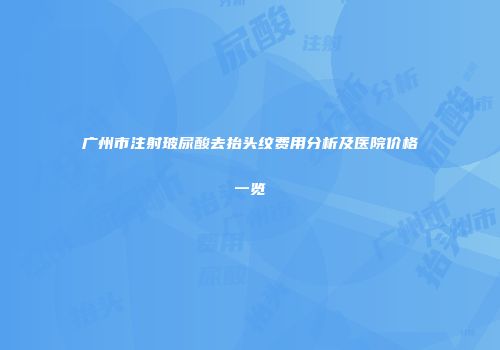 广州市注射玻尿酸去抬头纹费用分析及医院价格一览