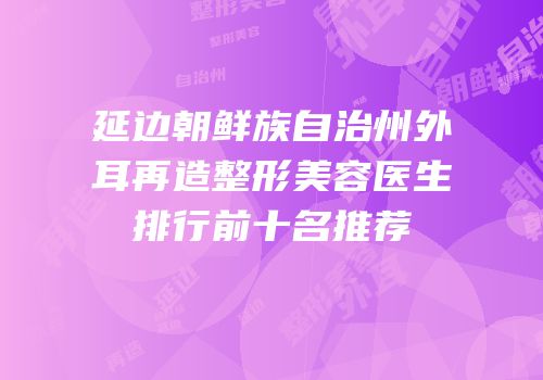 延边朝鲜族自治州外耳再造整形美容医生排行前十名推荐