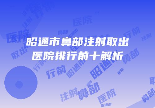 昭通市鼻部注射取出医院排行前十解析