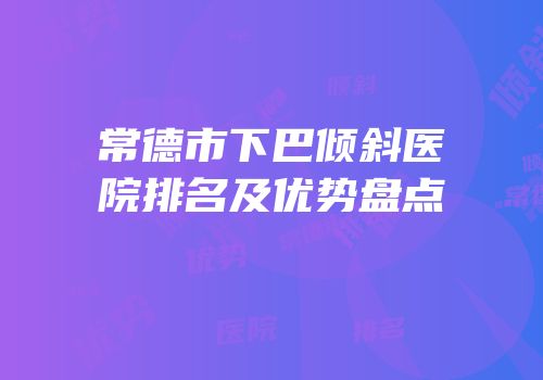 常德市下巴倾斜医院排名及优势盘点