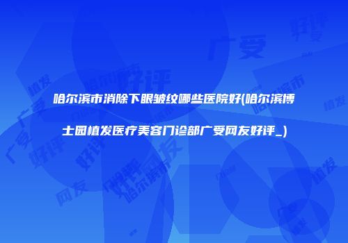 哈尔滨市消除下眼皱纹哪些医院好(哈尔滨博士园植发医疗美容门诊部广受网友好评_)