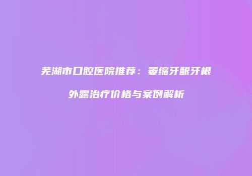 芜湖市口腔医院推荐：萎缩牙龈牙根外露治疗价格与案例解析