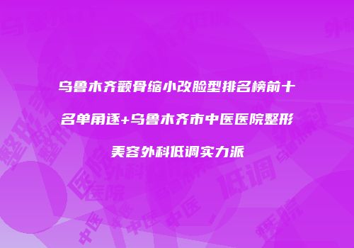 乌鲁木齐颧骨缩小改脸型排名榜前十名单角逐+乌鲁木齐市中医医院整形美容外科低调实力派