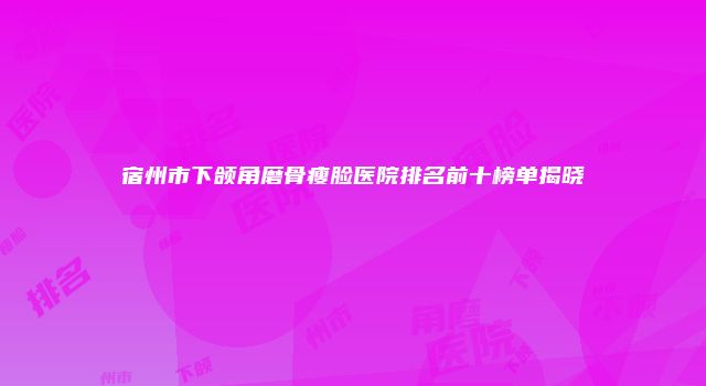 宿州市下颌角磨骨瘦脸医院排名前十榜单揭晓