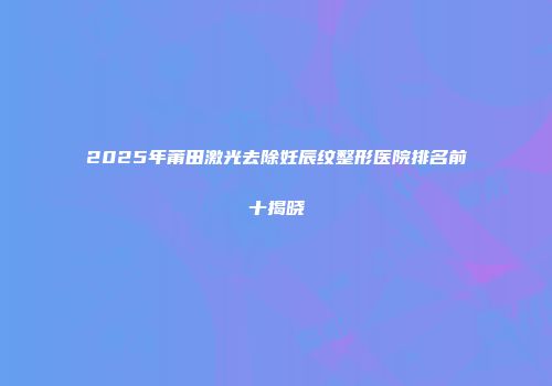 2025年莆田激光去除妊辰纹整形医院排名前十揭晓