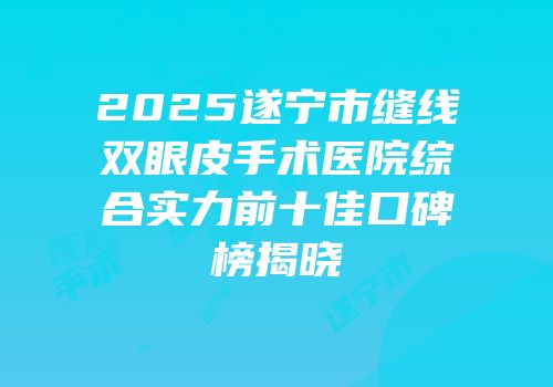2025遂宁市缝线双眼皮手术医院综合实力前十佳口碑榜揭晓