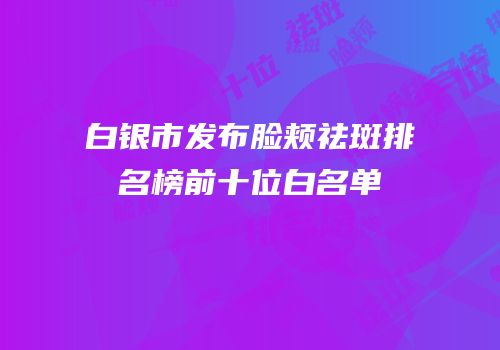 白银市发布脸颊祛斑排名榜前十位白名单