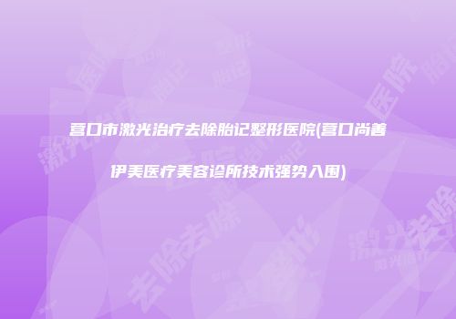 营口市激光治疗去除胎记整形医院(营口尚善伊美医疗美容诊所技术强势入围)