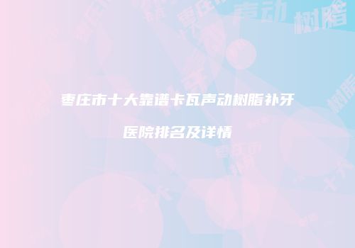 枣庄市十大靠谱卡瓦声动树脂补牙医院排名及详情