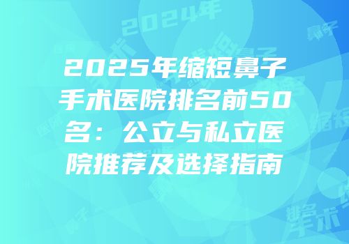 2025年缩短鼻子手术医院排名前50名：公立与私立医院推荐及选择指南