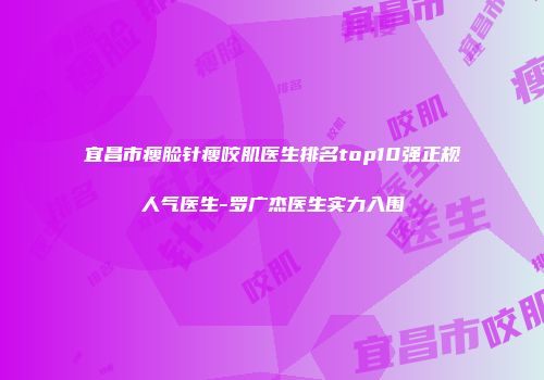宜昌市瘦脸针瘦咬肌医生排名top10强正规人气医生-罗广杰医生实力入围