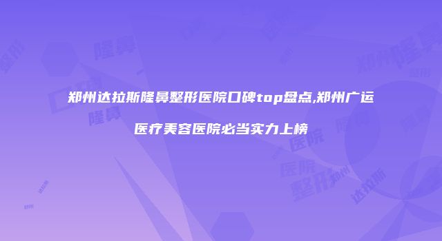 郑州达拉斯隆鼻整形医院口碑top盘点,郑州广运医疗美容医院必当实力上榜