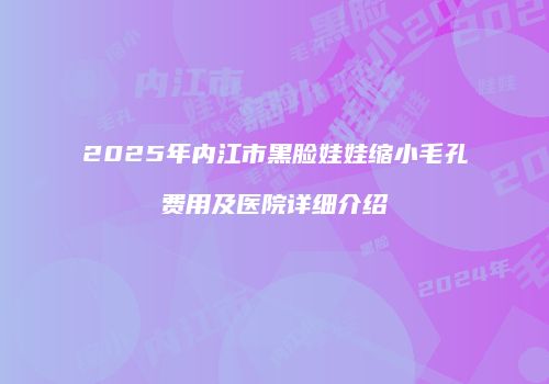 2025年内江市黑脸娃娃缩小毛孔费用及医院详细介绍