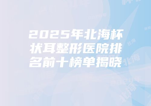 2025年北海杯状耳整形医院排名前十榜单揭晓