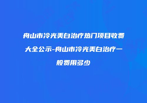 舟山市冷光美白治疗热门项目收费大全公示-舟山市冷光美白治疗一般费用多少