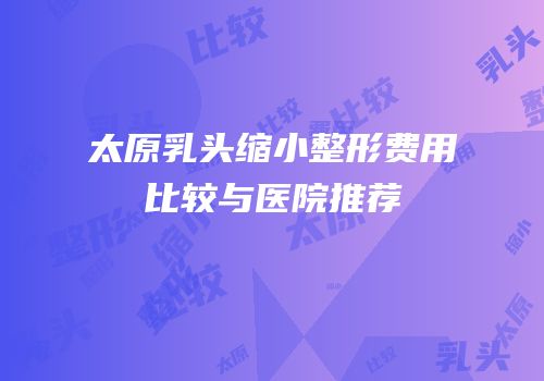 太原乳头缩小整形费用比较与医院推荐