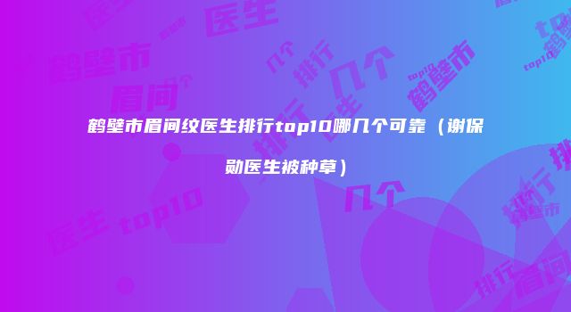 鹤壁市眉间纹医生排行top10哪几个可靠（谢保勋医生被种草）