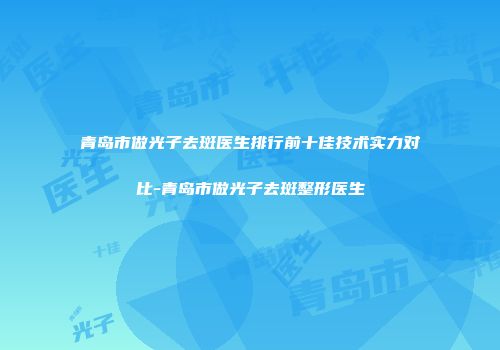 青岛市做光子去斑医生排行前十佳技术实力对比-青岛市做光子去斑整形医生
