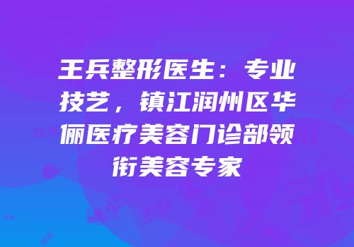王兵整形医生：专业技艺，镇江润州区华俪医疗美容门诊部领衔美容专家