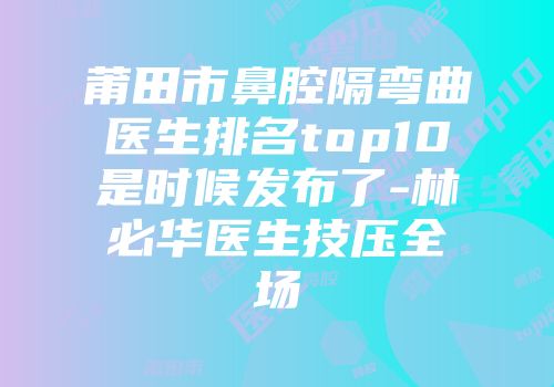 莆田市鼻腔隔弯曲医生排名top10是时候发布了-林必华医生技压全场