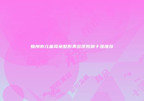 锦州市儿童耳朵整形美容医院前十强推荐