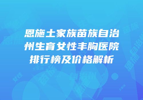 恩施土家族苗族自治州生育女性丰胸医院排行榜及价格解析